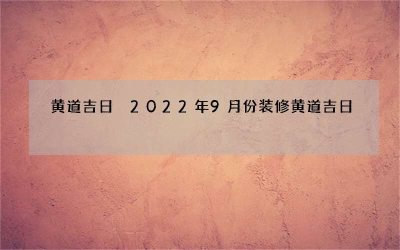 黄道吉日 2022年9月份装修黄道吉日